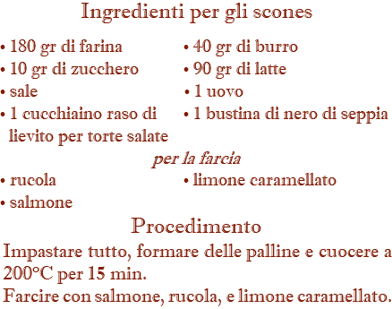 Ingredienti per gli scones • 180 gr di farina • 40 gr di burro • 10 gr di zucchero • 90 gr di latte • sale • 1 uovo • 1 cucchiaino raso di • 1 bustina di nero di seppia lievito per torte salate per la farcia • rucola • limone caramellato • salmone Procedimento Impastare tutto, formare delle palline e cuocere a 200°C per 15 min. Farcire con salmone, rucola, e limone caramellato.