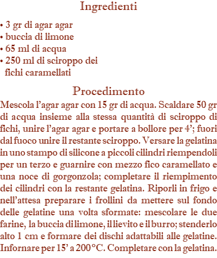 Ingredienti • 3 gr di agar agar • buccia di limone • 65 ml di acqua • 250 ml di sciroppo dei   fichi caramellati Procedimento Mescola l’agar agar con 15 gr di acqua. Scaldare 50 gr di acqua insieme alla stessa quantità di sciroppo di fichi, unire l’agar agar e portare a bollore per 4’; fuori dal fuoco unire il restante sciroppo. Versare la gelatina in uno stampo di silicone a piccoli cilindri riempendoli per un terzo e guarnire con mezzo fico caramellato e una noce di gorgonzola; completare il riempimento dei cilindri con la restante gelatina. Riporli in frigo e nell’attesa preparare i frollini da mettere sul fondo delle gelatine una volta sformate: mescolare le due farine, la buccia di limone, il lievito e il burro; stenderlo alto 1 cm e formare dei dischi adattabili alle gelatine. Infornare per 15’ a 200 °C. Completare con la gelatina.