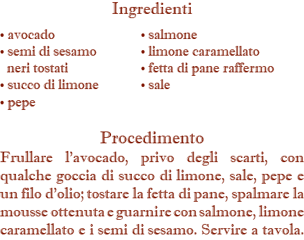 Ingredienti • avocado • salmone • semi di sesamo • limone caramellato neri tostati • fetta di pane raffermo • succo di limone • sale • pepe Procedimento Frullare l’avocado, privo degli scarti, con qualche goccia di succo di limone, sale, pepe e un filo d’olio; tostare la fetta di pane, spalmare la mousse ottenuta e guarnire con salmone, limone caramellato e i semi di sesamo. Servire a tavola.