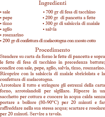 Ingredienti • sale • 700 gr di fesa di tacchino • pepe • 200 gr di pancetta a fette • timo • 300 gr di salsiccia di maiale • aglio • salvia • rosmarino • 200 gr di confettura di melacotogna con mosto cotto  Procedimento Stendere su carta da forno le fette di pancetta e sopra le fette di fesa di tacchino in precedenza battute; condire con sale, pepe, aglio, salvia, timo, rosmarino. Ricoprire con la salsiccia di maiale sbriciolata e la confettura di melacotogna. Arrotolare il tutto e stringere gli estremi della carta forno, arrotolandoli per sigillare. Riporre in un sacchetto per cottura e cuocere in acqua calda senza portare a bollore (80-90°C) per 20 minuti e far raffreddare nella sua stessa acqua; scartare e rosolare per 20 minuti. Servire a tavola.