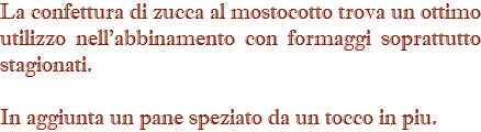 La confettura di zucca al mostocotto trova un ottimo utilizzo nell'abbinamento con formaggi soprattutto stagionati. In aggiunta un pane speziato da un tocco in piu.