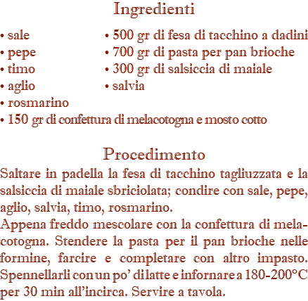 Ingredienti • sale • 500 gr di fesa di tacchino a dadini • pepe • 700 gr di pasta per pan brioche • timo • 300 gr di salsiccia di maiale • aglio • salvia • rosmarino • 150 gr di confettura di melacotogna e mosto cotto Procedimento Saltare in padella la fesa di tacchino tagliuzzata e la salsiccia di maiale sbriciolata; condire con sale, pepe, aglio, salvia, timo, rosmarino. Appena freddo mescolare con la confettura di mela-cotogna. Stendere la pasta per il pan brioche nelle formine, farcire e completare con altro impasto. Spennellarli con un po' di latte e infornare a 180-200°C per 30 min all’incirca. Servire a tavola.