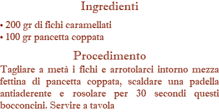 Ingredienti • 200 gr di fichi caramellati • 100 gr pancetta coppata Procedimento Tagliare a metà i fichi e arrotolarci intorno mezza fettina di pancetta coppata, scaldare una padella antiaderente e rosolare per 30 secondi questi bocconcini. Servire a tavola