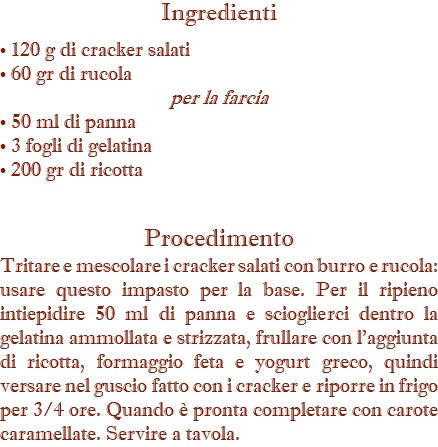 Ingredienti • 120 g di cracker salati • 60 gr di rucola per la farcia • 50 ml di panna • 3 fogli di gelatina • 200 gr di ricotta Procedimento Tritare e mescolare i cracker salati con burro e rucola: usare questo impasto per la base. Per il ripieno intiepidire 50 ml di panna e scioglierci dentro la gelatina ammollata e strizzata, frullare con l'aggiunta di ricotta, formaggio feta e yogurt greco, quindi versare nel guscio fatto con i cracker e riporre in frigo per 3/4 ore. Quando è pronta completare con carote caramellate. Servire a tavola.