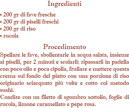 Ingredienti • 200 gr di fave fresche • 200 gr di piselli freschi • 200 gr di riso • rucola Procedimento Spellare le fave, sbollentarle in acqua salata, insieme ai piselli, per 2 minuti e scolarli; ripassarli in padella con poco olio e poca cipolla, frullare e mettere questa crema sul fondo del piatto con una porzione di riso originario sciacquato più volte e cotto col metodo sushi. Condire con un filetto di sgombro sottolio, foglie di rucola, limone caramellato e pepe rosa.