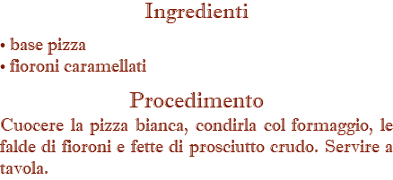 Ingredienti • base pizza • fioroni caramellati Procedimento Cuocere la pizza bianca, condirla col formaggio, le falde di fioroni e fette di prosciutto crudo. Servire a tavola.