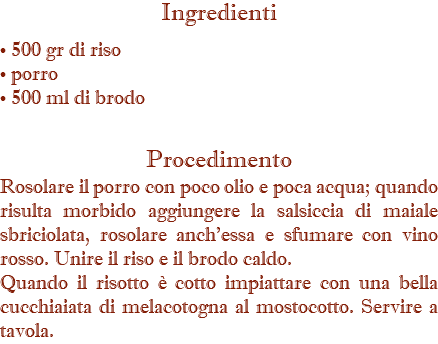 Ingredienti • 500 gr di riso • porro • 500 ml di brodo Procedimento Rosolare il porro con poco olio e poca acqua; quando risulta morbido aggiungere la salsiccia di maiale sbriciolata, rosolare anch'essa e sfumare con vino rosso. Unire il riso e il brodo caldo. Quando il risotto è cotto impiattare con una bella cucchiaiata di melacotogna al mostocotto. Servire a tavola.