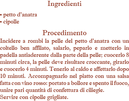 Ingredienti • petto d'anatra • cipolle Procedimento Incidere a rombi la pelle del petto d'anatra con un coltello ben affilato, salarlo, peparlo e metterlo in padella antiaderente dalla parte della pelle; cuocerlo 8 minuti circa, la pelle deve risultare croccante, girarlo e cuocerlo 4 minuti. Tenerlo al caldo e affettarlo dopo 10 minuti. Accompagnarlo nel piatto con una salsa fatta con vino rosso: portato a bollore e spento il fuoco, unire pari quantità di confettura di ciliegie. Servire con cipolle grigliate.