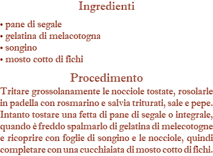 Ingredienti • pane di segale • gelatina di melacotogna • songino • mosto cotto di fichi Procedimento Tritare grossolanamente le nocciole tostate, rosolarle in padella con rosmarino e salvia triturati, sale e pepe. Intanto tostare una fetta di pane di segale o integrale, quando è freddo spalmarlo di gelatina di melecotogne e ricoprire con foglie di songino e le nocciole, quindi completare con una cucchiaiata di mosto cotto di fichi.