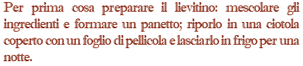 Per prima cosa preparare il lievitino: mescolare gli ingredienti e formare un panetto; riporlo in una ciotola coperto con un foglio di pellicola e lasciarlo in frigo per una notte.