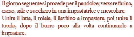 Il giorno seguente si procede per il pandolce; versare farina, cacao, sale e zucchero in una impastatrice e mescolare. Unire il latte, il miele, il lievitino e impastare, poi unire il tuorlo, dopo il burro poco alla volta continuando a impastare.