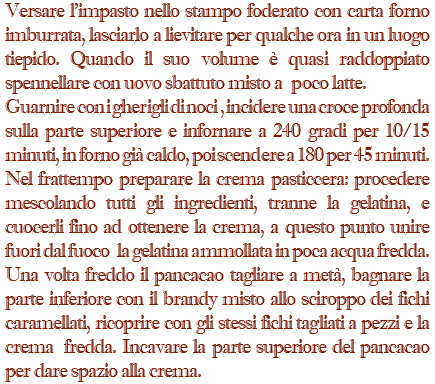 Versare l'impasto nello stampo foderato con carta forno imburrata, lasciarlo a lievitare per qualche ora in un luogo tiepido. Quando il suo volume è quasi raddoppiato spennellare con uovo sbattuto misto a poco latte. Guarnire con i gherigli di noci , incidere una croce profonda sulla parte superiore e infornare a 240 gradi per 10/15 minuti, in forno già caldo, poi scendere a 180 per 45 minuti. Nel frattempo preparare la crema pasticcera: procedere mescolando tutti gli ingredienti, tranne la gelatina, e cuocerli fino ad ottenere la crema, a questo punto unire fuori dal fuoco la gelatina ammollata in poca acqua fredda. Una volta freddo il pancacao tagliare a metà, bagnare la parte inferiore con il brandy misto allo sciroppo dei fichi caramellati, ricoprire con gli stessi fichi tagliati a pezzi e la crema fredda. Incavare la parte superiore del pancacao per dare spazio alla crema.