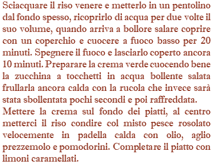 Sciacquare il riso venere e metterlo in un pentolino dal fondo spesso, ricoprirlo di acqua per due volte il suo volume, quando arriva a bollore salare coprire con un coperchio e cuocere a fuoco basso per 20 minuti. Spegnere il fuoco e lasciarlo coperto ancora 10 minuti. Preparare la crema verde cuocendo bene la zucchina a tocchetti in acqua bollente salata frullarla ancora calda con la rucola che invece sarà stata sbollentata pochi secondi e poi raffreddata. Mettere la crema sul fondo dei piatti, al centro metterci il riso condire col misto pesce rosolato velocemente in padella calda con olio, aglio prezzemolo e pomodorini. Completare il piatto con limoni caramellati.