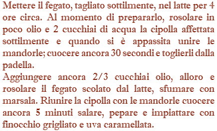 Mettere il fegato, tagliato sottilmente, nel latte per 4 ore circa. Al momento di prepararlo, rosolare in poco olio e 2 cucchiai di acqua la cipolla affettata sottilmente e quando si è appassita unire le mandorle; cuocere ancora 30 secondi e toglierli dalla padella. Aggiungere ancora 2/3 cucchiai olio, alloro e rosolare il fegato scolato dal latte, sfumare con marsala. Riunire la cipolla con le mandorle cuocere ancora 5 minuti salare, pepare e impiattare con finocchio grigliato e uva caramellata.