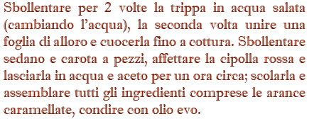 Sbollentare per 2 volte la trippa in acqua salata (cambiando l'acqua), la seconda volta unire una foglia di alloro e cuocerla fino a cottura. Sbollentare sedano e carota a pezzi, affettare la cipolla rossa e lasciarla in acqua e aceto per un ora circa; scolarla e assemblare tutti gli ingredienti comprese le arance caramellate, condire con olio evo.