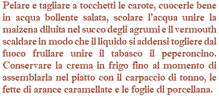 Pelare e tagliare a tocchetti le carote, cuocerle bene in acqua bollente salata, scolare l'acqua unire la maizena diluita nel succo degli agrumi e il vermouth scaldare in modo che il liquido si addensi togliere dal fuoco frullare unire il tabasco il peperoncino. Conservare la crema in frigo fino al momento di assemblarla nel piatto con il carpaccio di tonno, le fette di arance caramellate e le foglie di porcellana.