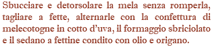 Sbucciare e detorsolare la mela senza romperla, tagliare a fette, alternarle con la confettura di melecotogne in cotto d'uva, il formaggio sbriciolato e il sedano a fettine condito con olio e origano.