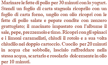 Marinare le fette di pollo per 30 minuti con lo yogurt. Stendi un foglio di carta stagnola ricoprilo con un foglio di carta forno, ungilo con olio ricopri con le fette di pollo salate e pepate condite con zenzero grattugiato; il macinato impastato con l'albume il sale, pepe, prezzemolo e timo. Ricopri con gli spinaci e i limoni caramellati, chiudi il rotolo e a sua volta chiudilo nel doppio cartoccio. Cuocilo per 20 minuti in acqua che sobbolle, lascialo raffreddare nella stessa acqua, scartarlo e rosolarlo dolcemente in olio per 10 minuti.